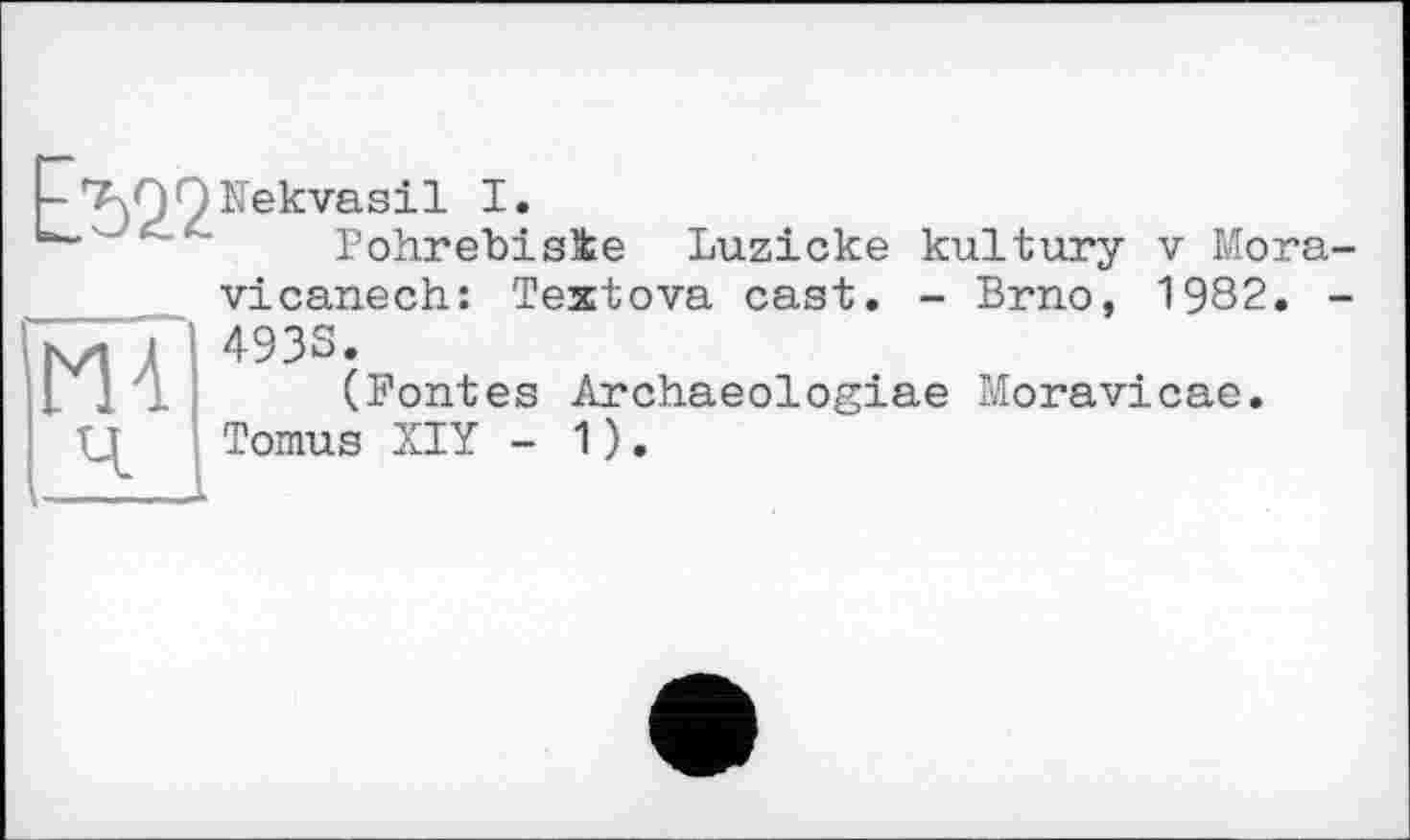 ﻿EVZ2
Nekvasil I.
Pohrebisie
Luzicke kultury v Mora-

vicanech: Textova cast. - Brno, 1982.
4933.
(Pontes Archaeologiae Moravicae.
Tomus XIY - 1).